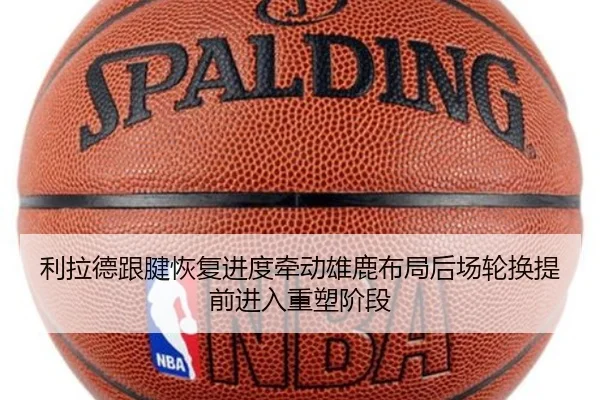 利拉德跟腱恢复进度牵动雄鹿布局后场轮换提前进入重塑阶段